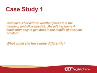 Case Study 1
Simbaljeet checked the weather forecast in the
morning, and all seemed ok. She left her home 4
hours later only to get stuck in the middle of a serious
accident.
What could she have done differently?
 
