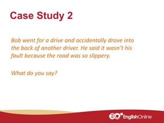 Case Study 2
Bob went for a drive and accidentally drove into
the back of another driver. He said it wasn’t his
fault because the road was so slippery.
What do you say?
 