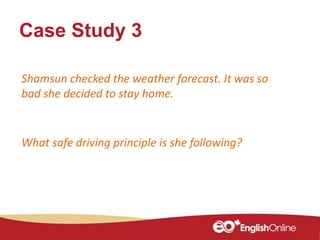 Case Study 3
Shamsun checked the weather forecast. It was so
bad she decided to stay home.
What safe driving principle is she following?
 