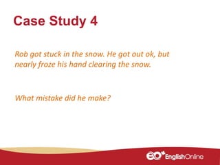 Case Study 4
Rob got stuck in the snow. He got out ok, but
nearly froze his hand clearing the snow.
What mistake did he make?
 