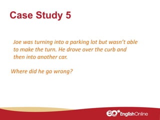 Case Study 5
Where did he go wrong?
Joe was turning into a parking lot but wasn’t able
to make the turn. He drove over the curb and
then into another car.
 