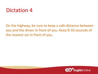 Dictation 4
On the highway, be sure to keep a safe distance between
you and the driver in front of you. Keep 8-10 seconds of
the nearest car in front of you.
 