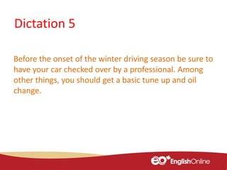 Dictation 5
Before the onset of the winter driving season be sure to
have your car checked over by a professional. Among
other things, you should get a basic tune up and oil
change.
 