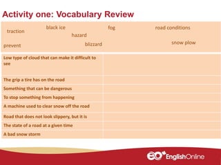 Activity one: Vocabulary Review
Member of a nation
Low type of cloud that can make it difficult to
see
The grip a tire has on the road
Something that can be dangerous
To stop something from happening
A machine used to clear snow off the road
Road that does not look slippery, but it is
The state of a road at a given time
A bad snow storm
traction
road conditionsblack ice
prevent
hazard
fog
snow plowblizzard
 