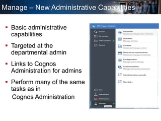 Manage – New Administrative Capabilities
 Basic administrative
capabilities
 Targeted at the
departmental admin
 Links to Cognos
Administration for admins
 Perform many of the same
tasks as in
Cognos Administration
 