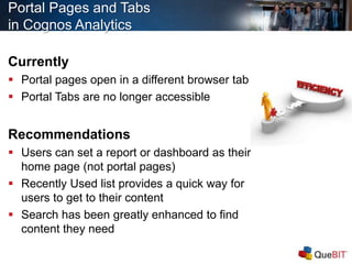Portal Pages and Tabs
in Cognos Analytics
Currently
 Portal pages open in a different browser tab
 Portal Tabs are no longer accessible
Recommendations
 Users can set a report or dashboard as their
home page (not portal pages)
 Recently Used list provides a quick way for
users to get to their content
 Search has been greatly enhanced to find
content they need
 