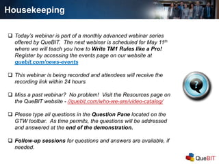  Today’s webinar is part of a monthly advanced webinar series
offered by QueBIT. The next webinar is scheduled for May 11th
where we will teach you how to Write TM1 Rules like a Pro!
Register by accessing the events page on our website at
quebit.com/news-events
 This webinar is being recorded and attendees will receive the
recording link within 24 hours
 Miss a past webinar? No problem! Visit the Resources page on
the QueBIT website - //quebit.com/who-we-are/video-catalog/
 Please type all questions in the Question Pane located on the
GTW toolbar. As time permits, the questions will be addressed
and answered at the end of the demonstration.
 Follow-up sessions for questions and answers are available, if
needed.
Housekeeping
 