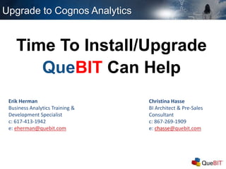 Upgrade to Cognos Analytics
Time To Install/Upgrade
QueBIT Can Help
Erik Herman
Business Analytics Training &
Development Specialist
c: 617-413-1942
e: eherman@quebit.com
Christina Hasse
BI Architect & Pre-Sales
Consultant
c: 867-269-1909
e: chasse@quebit.com
 