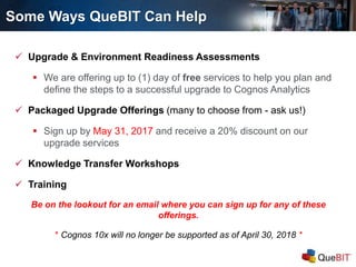 Some Ways QueBIT Can Help
 Upgrade & Environment Readiness Assessments
 We are offering up to (1) day of free services to help you plan and
define the steps to a successful upgrade to Cognos Analytics
 Packaged Upgrade Offerings (many to choose from - ask us!)
 Sign up by May 31, 2017 and receive a 20% discount on our
upgrade services
 Knowledge Transfer Workshops
 Training
Be on the lookout for an email where you can sign up for any of these
offerings.
* Cognos 10x will no longer be supported as of April 30, 2018 *
 
