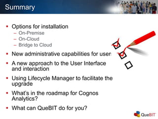 Summary
 Options for installation
– On-Premise
– On-Cloud
– Bridge to Cloud
 New administrative capabilities for users
 A new approach to the User Interface
and interaction
 Using Lifecycle Manager to facilitate the
upgrade
 What’s in the roadmap for Cognos
Analytics?
 What can QueBIT do for you?
 
