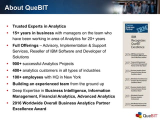 About QueBIT
 Trusted Experts in Analytics
 15+ years in business with managers on the team who
have been working in area of Analytics for 20+ years
 Full Offerings – Advisory, Implementation & Support
Services, Reseller of IBM Software and Developer of
Solutions
 900+ successful Analytics Projects
 400+ analytics customers in all types of industries
 100+ employees with HQ in New York
 Building an experienced team from the ground up
 Deep Expertise in Business Intelligence, Information
Management, Financial Analytics, Advanced Analytics
 2016 Worldwide Overall Business Analytics Partner
Excellence Award
 