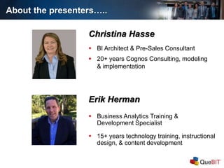 About the presenters…..
Erik Herman
 Business Analytics Training &
Development Specialist
 15+ years technology training, instructional
design, & content development
Christina Hasse
 BI Architect & Pre-Sales Consultant
 20+ years Cognos Consulting, modeling
& implementation
 