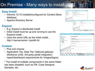 Easy Install
• Informix 12.10 installed/configured for Content Store
database
• Apache Directory Server
Expand
• E.g. Expand a distributed install
• Initial install must be up and running to use the
Expand install…
• Uses the same URL as the initial install…
http://<servername>:<port#>/bi
Custom
• Pick and choose
• Application Tier, Data Tier, Optional gateway
(Kerberos w/IIS, 3rd party portal integration,
report/dashboard requirements for images/logos).
* The install of multiple components in the same folder
has been disabled; such as FM, Cube Designer,
Samples, etc.
On Premise - Many ways to install
 