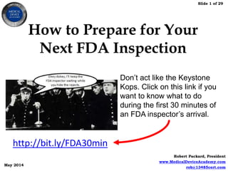 Slide 1 of 29
Robert Packard, President
www.MedicalDeviceAcademy.com
rob@13485cert.com
May 2014
How to Prepare for Your
Next FDA Inspection
http://bit.ly/FDA30min
Don’t act like the Keystone
Kops. Click on this link if you
want to know what to do
during the first 30 minutes of
an FDA inspector’s arrival.
 