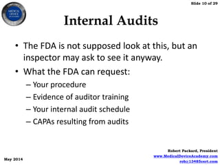 Slide 10 of 29
Robert Packard, President
www.MedicalDeviceAcademy.com
rob@13485cert.com
May 2014
Internal Audits
• The FDA is not supposed look at this, but an
inspector may ask to see it anyway.
• What the FDA can request:
– Your procedure
– Evidence of auditor training
– Your internal audit schedule
– CAPAs resulting from audits
 