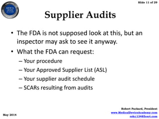 Slide 11 of 29
Robert Packard, President
www.MedicalDeviceAcademy.com
rob@13485cert.com
May 2014
Supplier Audits
• The FDA is not supposed look at this, but an
inspector may ask to see it anyway.
• What the FDA can request:
– Your procedure
– Your Approved Supplier List (ASL)
– Your supplier audit schedule
– SCARs resulting from audits
 