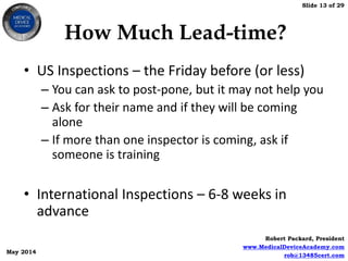 Slide 13 of 29
Robert Packard, President
www.MedicalDeviceAcademy.com
rob@13485cert.com
May 2014
How Much Lead-time?
• US Inspections – the Friday before (or less)
– You can ask to post-pone, but it may not help you
– Ask for their name and if they will be coming
alone
– If more than one inspector is coming, ask if
someone is training
• International Inspections – 6-8 weeks in
advance
 