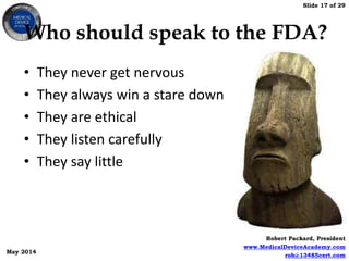 Slide 17 of 29
Robert Packard, President
www.MedicalDeviceAcademy.com
rob@13485cert.com
May 2014
Who should speak to the FDA?
• They never get nervous
• They always win a stare down
• They are ethical
• They listen carefully
• They say little
 