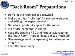 Slide 18 of 29
Robert Packard, President
www.MedicalDeviceAcademy.com
rob@13485cert.com
May 2014
“Back Room” Preparations
• Don’t let the room get too crowded
• Make the this a “toll stop” for everyone entering
and exiting the inspection room
• Get a local printer & copier for the room
• Put a “drill sergeant” in charge
• Keep the creative R&D and Product Manager in
the “Back Room”—great ideas, but too much talk
• Give management transparency to the inspection
progress
• Keep the crew happy
 