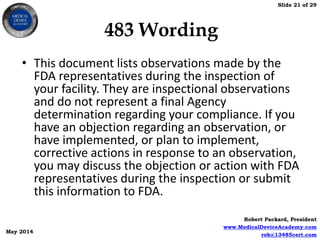 Slide 21 of 29
Robert Packard, President
www.MedicalDeviceAcademy.com
rob@13485cert.com
May 2014
483 Wording
• This document lists observations made by the
FDA representatives during the inspection of
your facility. They are inspectional observations
and do not represent a final Agency
determination regarding your compliance. If you
have an objection regarding an observation, or
have implemented, or plan to implement,
corrective actions in response to an observation,
you may discuss the objection or action with FDA
representatives during the inspection or submit
this information to FDA.
 
