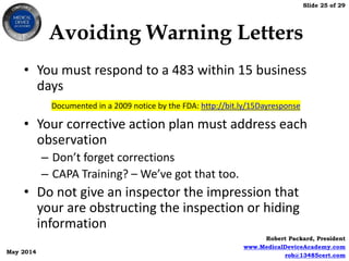 Slide 25 of 29
Robert Packard, President
www.MedicalDeviceAcademy.com
rob@13485cert.com
May 2014
Avoiding Warning Letters
• You must respond to a 483 within 15 business
days
• Your corrective action plan must address each
observation
– Don’t forget corrections
– CAPA Training? – We’ve got that too.
• Do not give an inspector the impression that
your are obstructing the inspection or hiding
information
Documented in a 2009 notice by the FDA: http://bit.ly/15Dayresponse
 