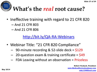 Slide 27 of 29
Robert Packard, President
www.MedicalDeviceAcademy.com
rob@13485cert.com
May 2014
What’s the real root cause?
• Ineffective training with regard to 21 CFR 820
– And 21 CFR 803
– And 21 CFR 806
• Webinar Title: “21 CFR 820 Compliance”
– 90-minute recording & 52-slide deck = $129
– 20-question exam & training certificate = $49
– FDA Leaving without an observation = Priceless
http://bit.ly/QA-RA-Webinars
 