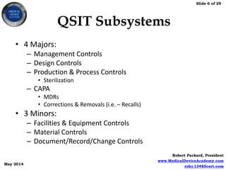 Slide 6 of 29
Robert Packard, President
www.MedicalDeviceAcademy.com
rob@13485cert.com
May 2014
QSIT Subsystems
• 4 Majors:
– Management Controls
– Design Controls
– Production & Process Controls
• Sterilization
– CAPA
• MDRs
• Corrections & Removals (i.e. – Recalls)
• 3 Minors:
– Facilities & Equipment Controls
– Material Controls
– Document/Record/Change Controls
 
