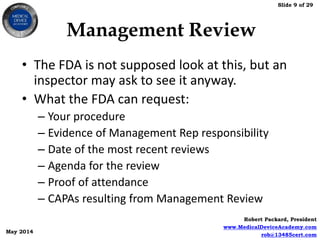 Slide 9 of 29
Robert Packard, President
www.MedicalDeviceAcademy.com
rob@13485cert.com
May 2014
Management Review
• The FDA is not supposed look at this, but an
inspector may ask to see it anyway.
• What the FDA can request:
– Your procedure
– Evidence of Management Rep responsibility
– Date of the most recent reviews
– Agenda for the review
– Proof of attendance
– CAPAs resulting from Management Review
 