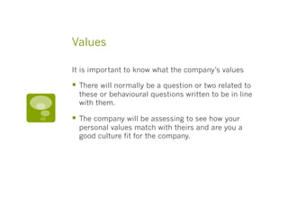 Values
It is important to know what the company’s values
§  There will normally be a question or two related to
these or behavioural questions written to be in line
with them.
§  The company will be assessing to see how your
personal values match with theirs and are you a
good culture fit for the company.
 