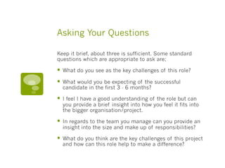 Asking Your Questions
Keep it brief, about three is sufficient. Some standard
questions which are appropriate to ask are;
§  What do you see as the key challenges of this role?
§  What would you be expecting of the successful
candidate in the first 3 - 6 months?
§  I feel I have a good understanding of the role but can
you provide a brief insight into how you feel it fits into
the bigger organisation/project.
§  In regards to the team you manage can you provide an
insight into the size and make up of responsibilities?
§  What do you think are the key challenges of this project
and how can this role help to make a difference?
 