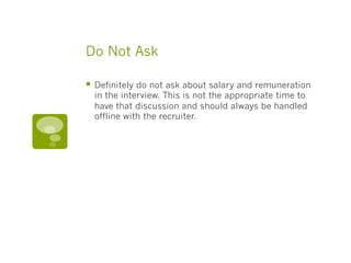 Do Not Ask
§  Definitely do not ask about salary and remuneration
in the interview. This is not the appropriate time to
have that discussion and should always be handled
offline with the recruiter.
 