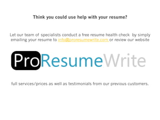 Think you could use help with your resume?
Let our team of specialists conduct a free resume health check by simply
emailing your resume to info@proresumewrite.com or review our website
full services/prices as well as testimonials from our previous customers.
 