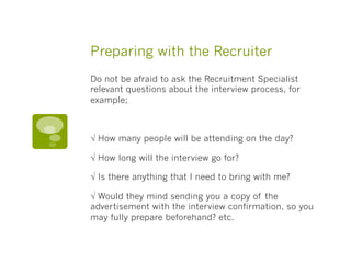 Preparing with the Recruiter
Do not be afraid to ask the Recruitment Specialist
relevant questions about the interview process, for
example; 
√ How many people will be attending on the day? 
√ How long will the interview go for? 
√ Is there anything that I need to bring with me? 
√ Would they mind sending you a copy of the
advertisement with the interview confirmation, so you
may fully prepare beforehand? etc. 
 