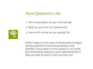 Avoid Questions Like
х How many people are you interviewing? 
х What do you think my chances are? 
х How much money are you paying? etc. 
At this stage it is too early in the process to begin
asking questions around remuneration and
benefits. If you press on this subject it can make
the relationship awkward, just understand that if
they are able to share it with you they will.
 