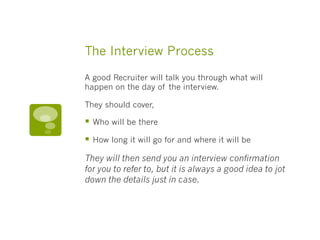 The Interview Process
A good Recruiter will talk you through what will
happen on the day of the interview.
They should cover,
§  Who will be there
§  How long it will go for and where it will be
They will then send you an interview confirmation
for you to refer to, but it is always a good idea to jot
down the details just in case. 
 