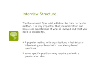 Interview Structure
The Recruitment Specialist will describe their particular
method, it is very important that you understand and
have clear expectations of what is involved and what you
need to prepare for.
§  A popular method with organisations is behavioural
interviewing combined with competency based
questions
§  some specific positions may require you to do a
presentation also.
 
