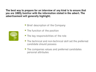 §  Brief description of the Company
§  The function of the position
§  The key responsibilities of the role
§  The technical and non-technical skill set the preferred
candidate should possess
§  The companies values and preferred candidates
personal attributes
The best way to prepare for an interview of any kind is to ensure that
you are 100% familiar with the information stated in the advert. The
advertisement will generally highlight; 
 
