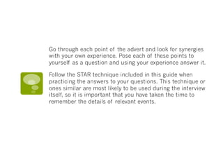 Go through each point of the advert and look for synergies
with your own experience. Pose each of these points to
yourself as a question and using your experience answer it. 
Follow the STAR technique included in this guide when
practicing the answers to your questions. This technique or
ones similar are most likely to be used during the interview
itself, so it is important that you have taken the time to
remember the details of relevant events.
 