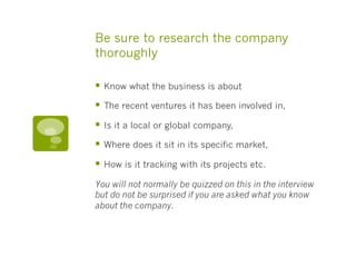 Be sure to research the company
thoroughly
§  Know what the business is about
§  The recent ventures it has been involved in,
§  Is it a local or global company,
§  Where does it sit in its specific market,
§  How is it tracking with its projects etc.
You will not normally be quizzed on this in the interview
but do not be surprised if you are asked what you know
about the company.
 