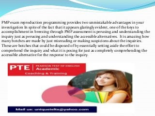 PMP exam reproduction programming provides two unmistakable advantages in your
investigation In spite of the fact that it appears glaringly evident, one of the keys to
accomplishment in breezing through PMP assessment is perusing and understanding the
inquiry just as perusing and understanding the accessible alternatives. It is amazing how
many botches are made by just misreading or making suspicions about the inquiries.
These are botches that could be disposed of by essentially setting aside the effort to
comprehend the inquiry and what it is posing for just as completely comprehending the
accessible alternative for the response to the inquiry.
 