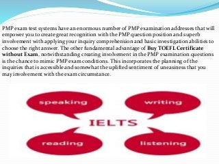 PMP exam test systems have an enormous number of PMP examination addresses that will
empower you to create great recognition with the PMP question position and superb
involvement with applying your inquiry comprehension and basic investigation abilities to
choose the right answer. The other fundamental advantage of Buy TOEFL Certificate
without Exam, notwithstanding creating involvement in the PMP examination questions
is the chance to mimic PMP exam conditions. This incorporates the planning of the
inquiries that is accessible and somewhat the uplifted sentiment of uneasiness that you
may involvement with the exam circumstance.
 