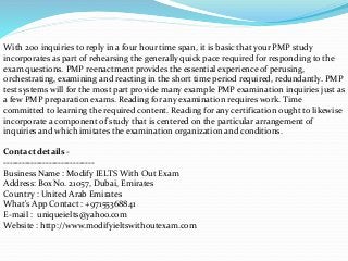 With 200 inquiries to reply in a four hour time span, it is basic that your PMP study
incorporates as part of rehearsing the generally quick pace required for responding to the
exam questions. PMP reenactment provides the essential experience of perusing,
orchestrating, examining and reacting in the short time period required, redundantly. PMP
test systems will for the most part provide many example PMP examination inquiries just as
a few PMP preparation exams. Reading for any examination requires work. Time
committed to learning the required content. Reading for any certification ought to likewise
incorporate a component of study that is centered on the particular arrangement of
inquiries and which imitates the examination organization and conditions.
Contact details -
------------------------------
Business Name : Modify IELTS With Out Exam
Address: Box No. 21057, Dubai, Emirates
Country : United Arab Emirates
What's App Contact : +97155368841
E-mail : uniqueielts@yahoo.com
Website : http://www.modifyieltswithoutexam.com
 