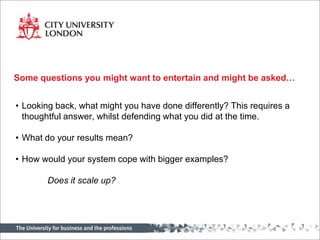 Some questions you might want to entertain and might be asked…


• Looking back, what might you have done differently? This requires a
  thoughtful answer, whilst defending what you did at the time.

• What do your results mean?

• How would your system cope with bigger examples?

        Does it scale up?
 