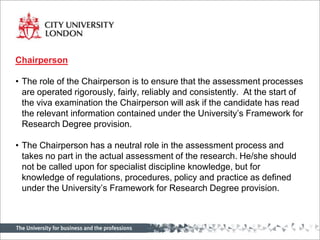 Chairperson

• The role of the Chairperson is to ensure that the assessment processes
  are operated rigorously, fairly, reliably and consistently. At the start of
  the viva examination the Chairperson will ask if the candidate has read
  the relevant information contained under the University’s Framework for
  Research Degree provision.

• The Chairperson has a neutral role in the assessment process and
  takes no part in the actual assessment of the research. He/she should
  not be called upon for specialist discipline knowledge, but for
  knowledge of regulations, procedures, policy and practice as defined
  under the University’s Framework for Research Degree provision.
 