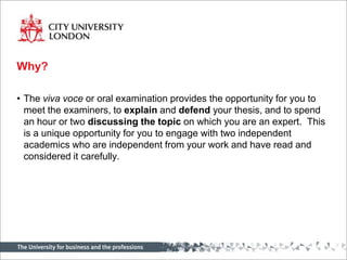 Why?

• The viva voce or oral examination provides the opportunity for you to
  meet the examiners, to explain and defend your thesis, and to spend
  an hour or two discussing the topic on which you are an expert. This
  is a unique opportunity for you to engage with two independent
  academics who are independent from your work and have read and
  considered it carefully.
 