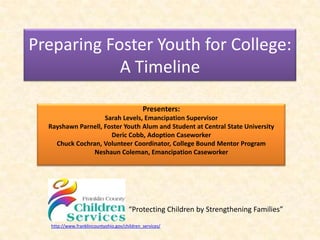 Preparing Foster Youth for College:
            A Timeline

                                              Presenters:
                    Sarah Levels, Emancipation Supervisor
  Rayshawn Parnell, Foster Youth Alum and Student at Central State University
                      Deric Cobb, Adoption Caseworker
    Chuck Cochran, Volunteer Coordinator, College Bound Mentor Program
               Neshaun Coleman, Emancipation Caseworker




                                       “Protecting Children by Strengthening Families”
   http://www.franklincountyohio.gov/children_services/
 