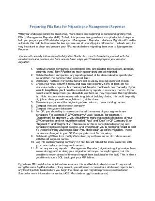 Preparing FRx Data for Migrating to Management Reporter

With year-end close behind for most of us, more clients are beginning to consider migrating from
FRx to Management Reporter (MR). To help this process along we have compiled a list of steps to
help you prepare your FRx data for migration. Management Reporter includes a Migration Wizard to
automate this task, but because the two systems are structurally quite different on the back end, it is
very important to clean and prepare your FRx reports before migrating them over to Management
Reporter.

You should carefully follow the entire Migration Guide document to familiarize yourself with the
requirements and process, but here are the basic steps you’ll need to prepare your data for
migration:

           1. Remove unused companies, specification sets, and building blocks (rows, catalogs,
               columns, trees) from FRx that are not in use or shouldn’t be migrated.
           2. Delete the demo companies, any reports pointed at the demonstration specification
               set and then the demonstration spec set itself.
           3. Delete any .f32 files in SysData that are not in use by existing specification sets.
           4. Check your rows, columns, trees, and catalogs to identify if any of them are not
               associated with a report – this means you’ll have to check each one manually. If you
               want to keep them, you’ll need to create dummy reports to associate them to. If you
               do not want to keep them, you should delete them as they may cause the migration to
               fail. Note: in some environments with long lists of building blocks, this could be pretty
               big job so allow yourself enough time to get this done.
           5. Remove any spaces at the beginning of row, column, tree or catalog names.
           6. Compact the spec sets for each company.
           7. Compact the system database.
           8. For GP, you should try to make sure that all the names of your segments are
               consistent. For example: if GP Company A uses “Account” for segment 1,
               “Department” for segment 2, you should try to make that consistent across all your
               GP Companies, and not have them called “Acct” and “Dept” in GP Company B, or
               “Segment 1” and “Segment 2”. The reason for this is consolidated reporting and
               consistency between report designs, and even though you’re not being forced to do it
               it’s the sort of thing you’ll regret later if you don’t clean up before migration. These
               names are changed in your GP Company Account Format setup.
           9. Delete all .g32 files from the SysData directory so there are no old indices around
               with the old segment names.
           10. Log into each remaining company in FRx; this will rebuild the index (G32 file) with
               your corrected account segment names.
           11. Export any existing reports in Management Reporter (migration is going to wipe them,
               so we strongly advise doing your migration before you do anything else, but it is
               possible to export ahead of time and import them back in after the fact). This is also a
               good time to run a SQL backup of your MR tables.

If you have FRx installed on individual workstations it is worthwhile to check to see if they are all
using the same SysData folder. If they are not, you will need to consolidate all desired reports from
any local SysData folder before you begin the clean-up and migration process (see Customer
Source for more information or contact ACE Microtechnology for assistance).
 