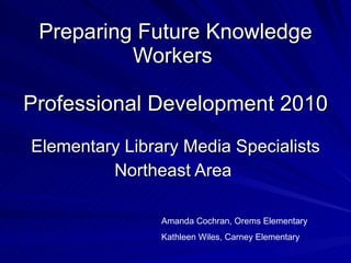 Preparing Future Knowledge Workers  Professional Development 2010 Elementary Library Media Specialists Northeast Area  Amanda Cochran, Orems Elementary Kathleen Wiles, Carney Elementary 