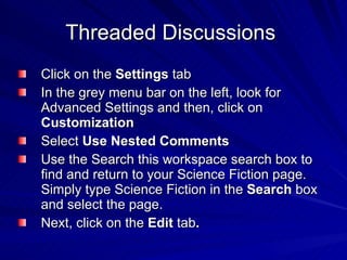 Threaded Discussions  Click on the  Settings  tab  In the grey menu bar on the left, look for Advanced Settings and then, click on  Customization   Select  Use Nested Comments   Use the Search this workspace search box to find and return to your Science Fiction page.  Simply type Science Fiction in the  Search  box and select the page. Next, click on the  Edit  tab . 