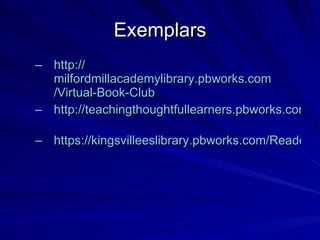 Exemplars http:// milfordmillacademylibrary.pbworks.com /Virtual-Book-Club http://teachingthoughtfullearners.pbworks.com/Science-Fiction-and-Fantasy   https://kingsvilleeslibrary.pbworks.com/Reader-Recommendation-Forms   
